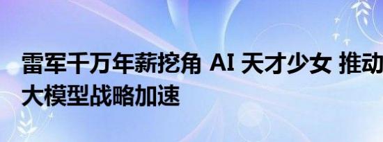 雷军千万年薪挖角 AI 天才少女 推动小米 AI 大模型战略加速