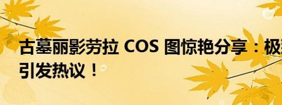 古墓丽影劳拉 COS 图惊艳分享：极致还原，引发热议！