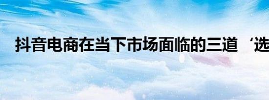 抖音电商在当下市场面临的三道‘选择题’