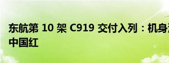 东航第 10 架 C919 交付入列：机身涂装闪耀中国红