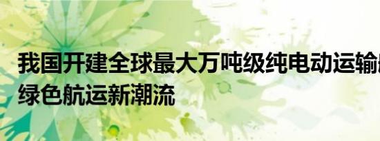 我国开建全球最大万吨级纯电动运输船：引领绿色航运新潮流