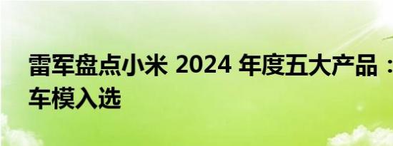 雷军盘点小米 2024 年度五大产品：599 元车模入选