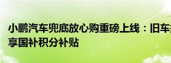 小鹏汽车兜底放心购重磅上线：旧车报废轻松享国补积分补贴