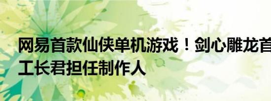 网易首款仙侠单机游戏！剑心雕龙首次公布 工长君担任制作人