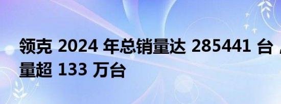 领克 2024 年总销量达 285441 台，累计销量超 133 万台
