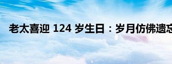 老太喜迎 124 岁生日：岁月仿佛遗忘了她