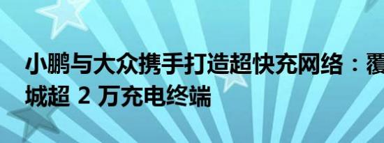 小鹏与大众携手打造超快充网络：覆盖 420 城超 2 万充电终端