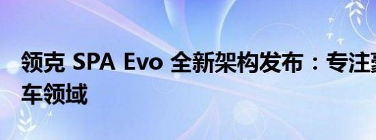 领克 SPA Evo 全新架构发布：专注豪华大型车领域