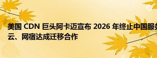 美国 CDN 巨头阿卡迈宣布 2026 年终止中国服务，与腾讯云、网宿达成迁移合作