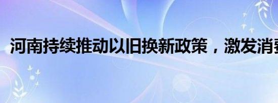 河南持续推动以旧换新政策，激发消费活力