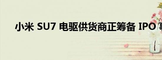 小米 SU7 电驱供货商正筹备 IPO 事宜