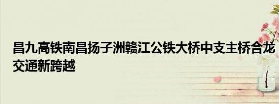 昌九高铁南昌扬子洲赣江公铁大桥中支主桥合龙：引领区域交通新跨越