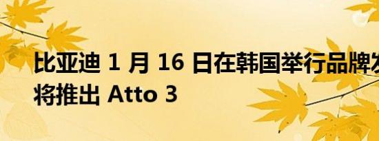 比亚迪 1 月 16 日在韩国举行品牌发布会，将推出 Atto 3