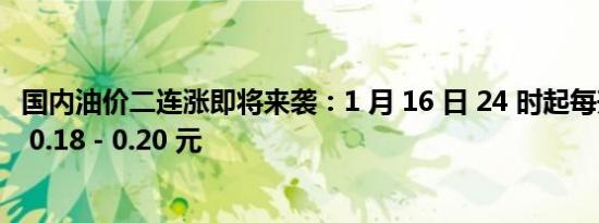 国内油价二连涨即将来袭：1 月 16 日 24 时起每升预计上涨 0.18 - 0.20 元