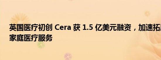 英国医疗初创 Cera 获 1.5 亿美元融资，加速拓展 AI 驱动家庭医疗服务