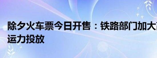 除夕火车票今日开售：铁路部门加大高峰时段运力投放
