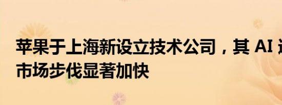 苹果于上海新设立技术公司，其 AI 进军中国市场步伐显著加快