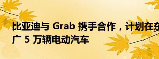 比亚迪与 Grab 携手合作，计划在东南亚推广 5 万辆电动汽车