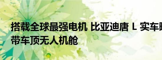 搭载全球最强电机 比亚迪唐 L 实车曝光：自带车顶无人机舱