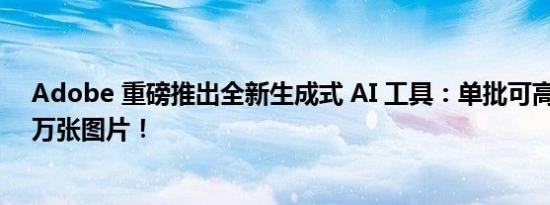 Adobe 重磅推出全新生成式 AI 工具：单批可高效处理 1 万张图片！