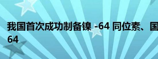 我国首次成功制备镍 -64 同位素、国产化铜 -64