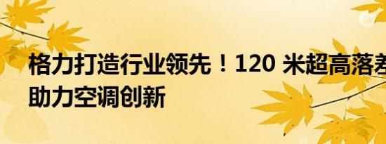 格力打造行业领先！120 米超高落差实验室助力空调创新