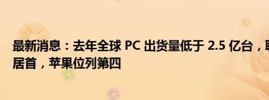最新消息：去年全球 PC 出货量低于 2.5 亿台，联想出货量居首，苹果位列第四