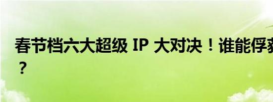 春节档六大超级 IP 大对决！谁能俘获观众心？