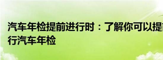 汽车年检提前进行时：了解你可以提前多久进行汽车年检
