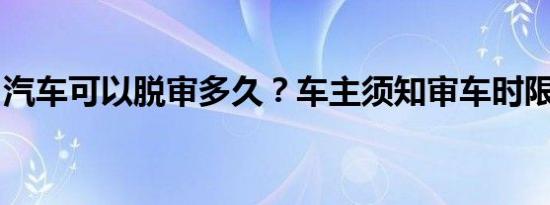 汽车可以脱审多久？车主须知审车时限及后果